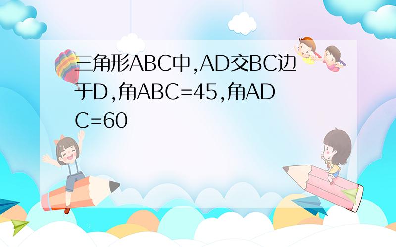 三角形ABC中,AD交BC边于D,角ABC=45,角ADC=60