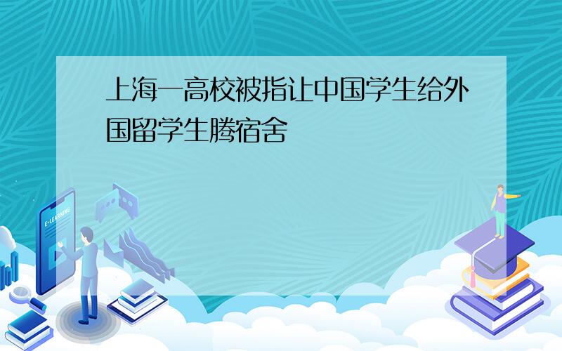 上海一高校被指让中国学生给外国留学生腾宿舍