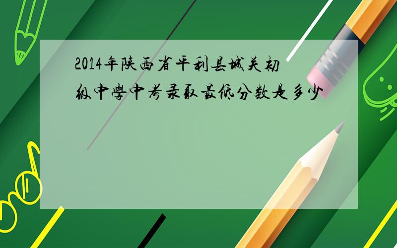 2014年陕西省平利县城关初级中学中考录取最低分数是多少