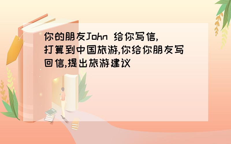 你的朋友John 给你写信,打算到中国旅游,你给你朋友写回信,提出旅游建议