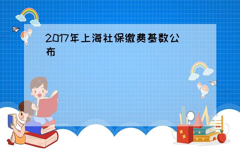 2017年上海社保缴费基数公布
