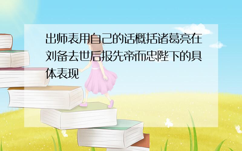 出师表用自己的话概括诸葛亮在刘备去世后报先帝而忠陛下的具体表现