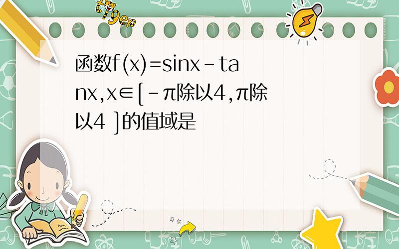 函数f(x)=sinx-tanx,x∈[-π除以4,π除以4 ]的值域是