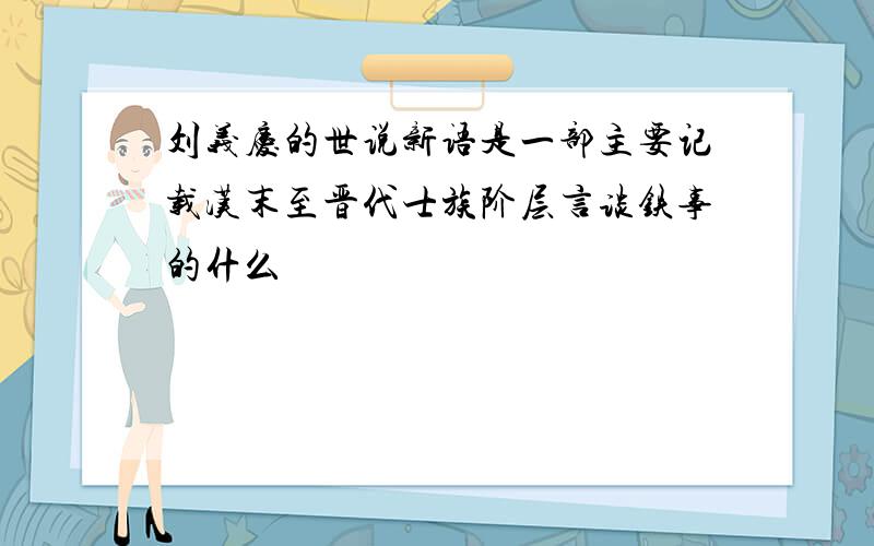 刘义庆的世说新语是一部主要记载汉末至晋代士族阶层言谈铁事的什么