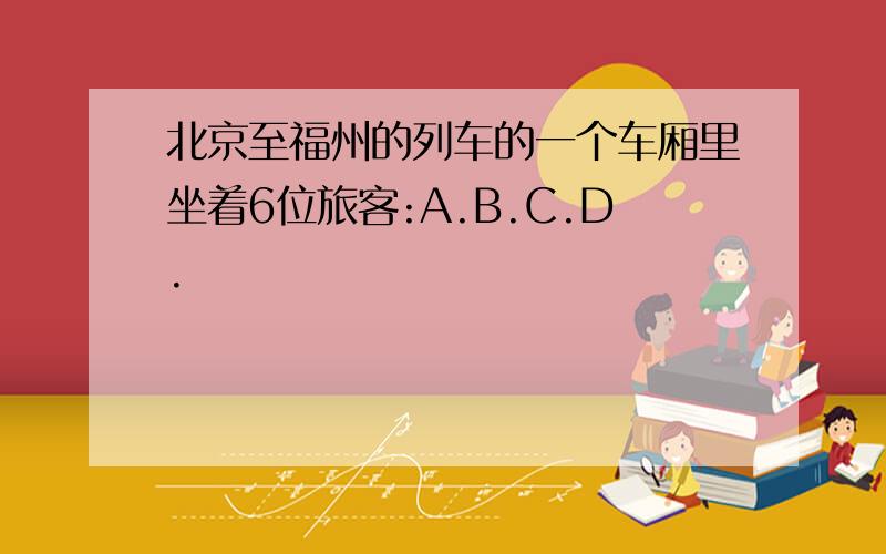 北京至福州的列车的一个车厢里坐着6位旅客:A.B.C.D.