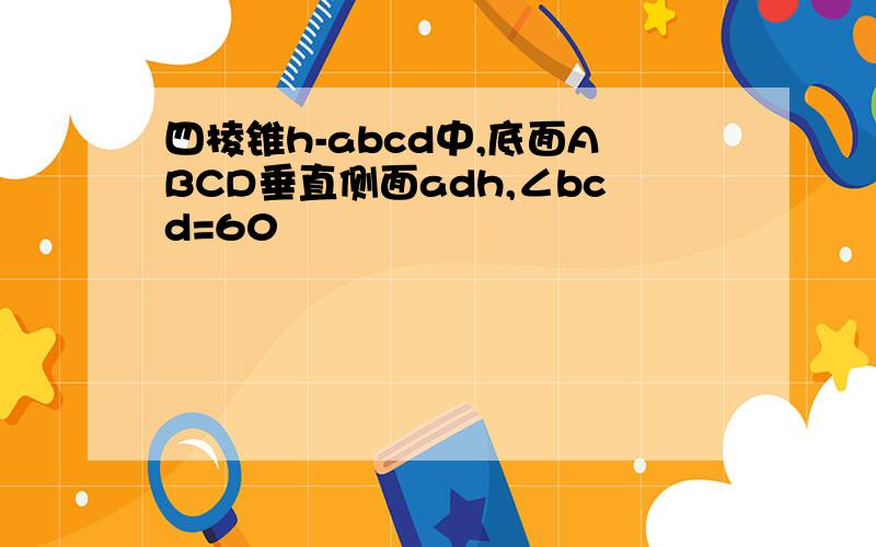 四棱锥h-abcd中,底面ABCD垂直侧面adh,∠bcd=60