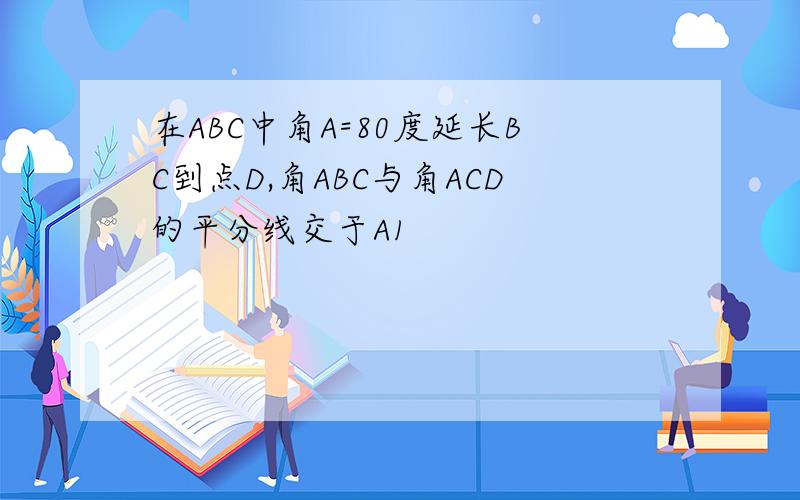 在ABC中角A=80度延长BC到点D,角ABC与角ACD的平分线交于A1
