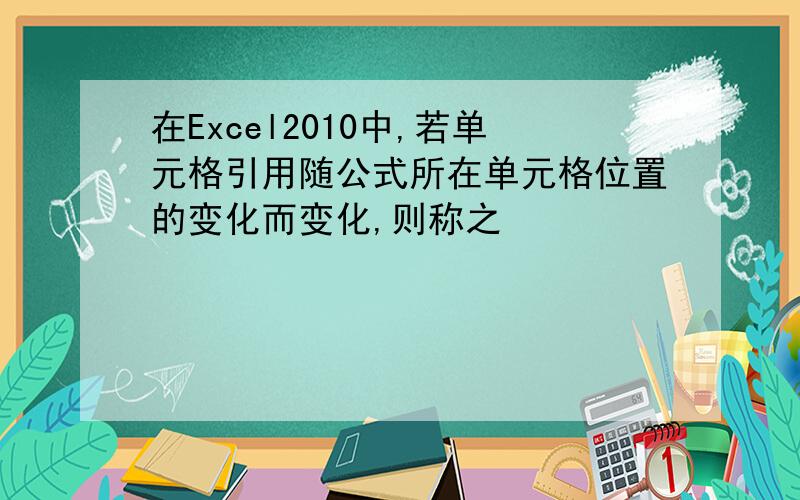 在Excel2010中,若单元格引用随公式所在单元格位置的变化而变化,则称之