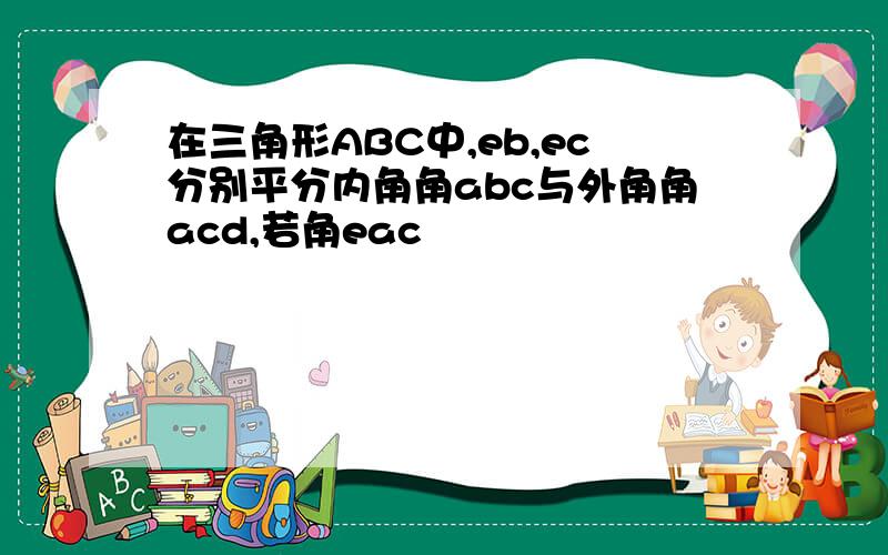 在三角形ABC中,eb,ec分别平分内角角abc与外角角acd,若角eac