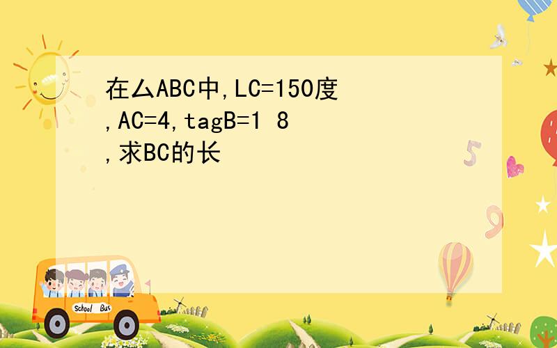 在厶ABC中,LC=150度,AC=4,tagB=1 8,求BC的长