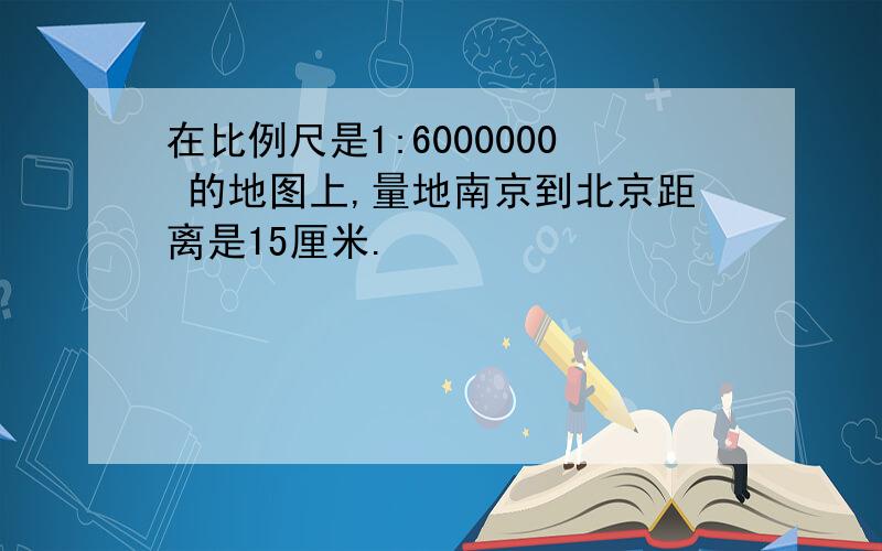 在比例尺是1:6000000 的地图上,量地南京到北京距离是15厘米.