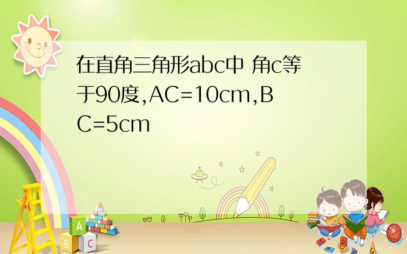 在直角三角形abc中 角c等于90度,AC=10cm,BC=5cm