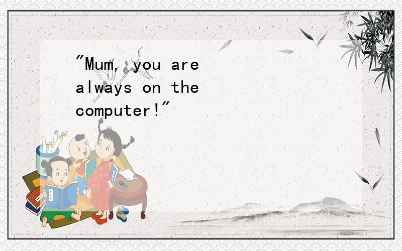 "Mum, you are always on the computer!"