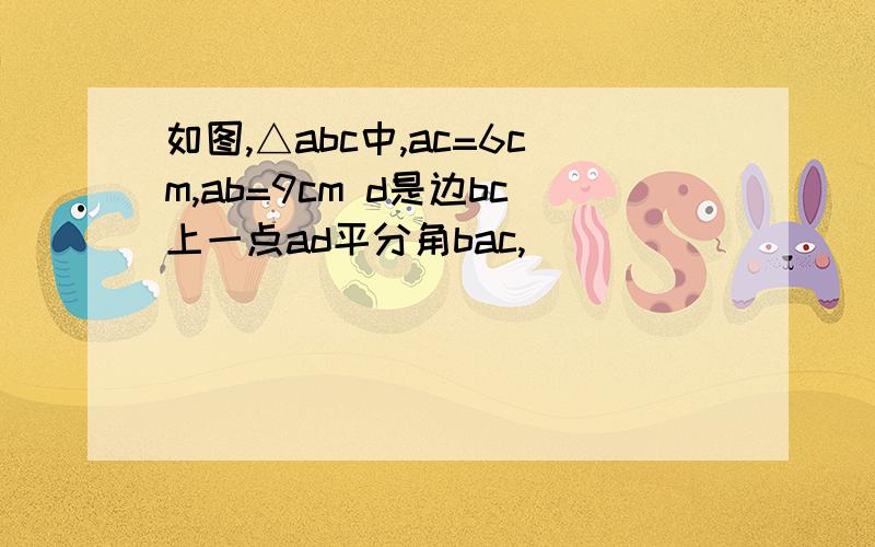 如图,△abc中,ac=6cm,ab=9cm d是边bc上一点ad平分角bac,