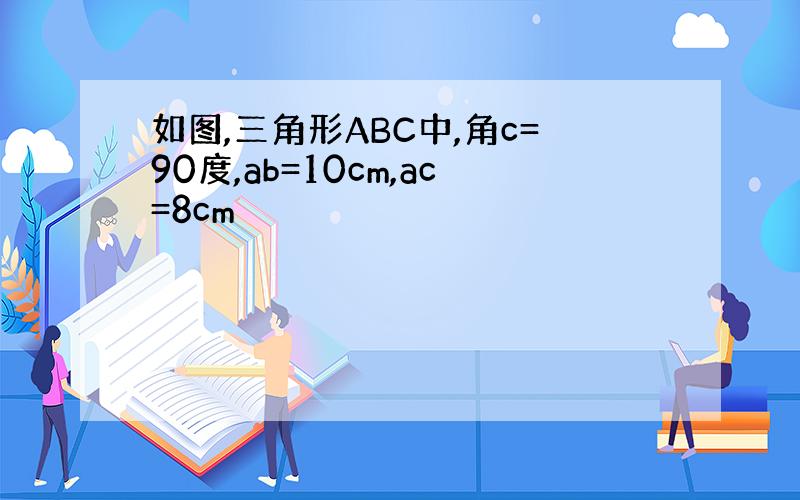 如图,三角形ABC中,角c=90度,ab=10cm,ac=8cm