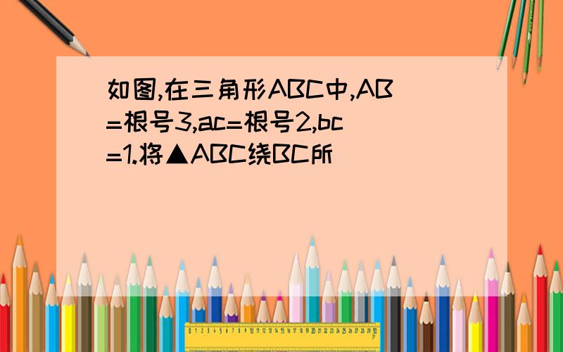 如图,在三角形ABC中,AB=根号3,ac=根号2,bc=1.将▲ABC绕BC所