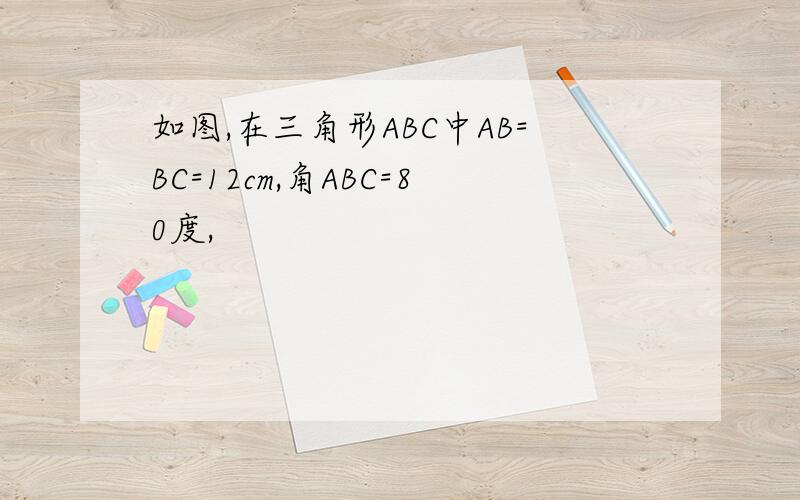 如图,在三角形ABC中AB=BC=12cm,角ABC=80度,