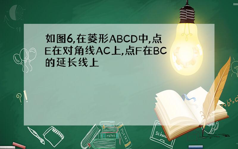 如图6,在菱形ABCD中,点E在对角线AC上,点F在BC的延长线上