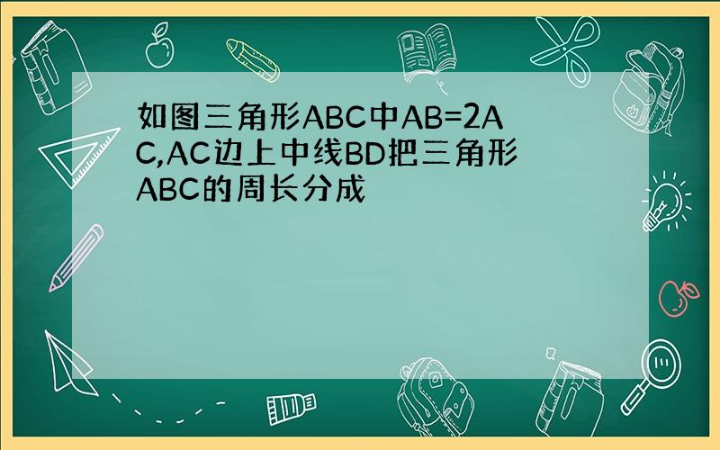 如图三角形ABC中AB=2AC,AC边上中线BD把三角形ABC的周长分成