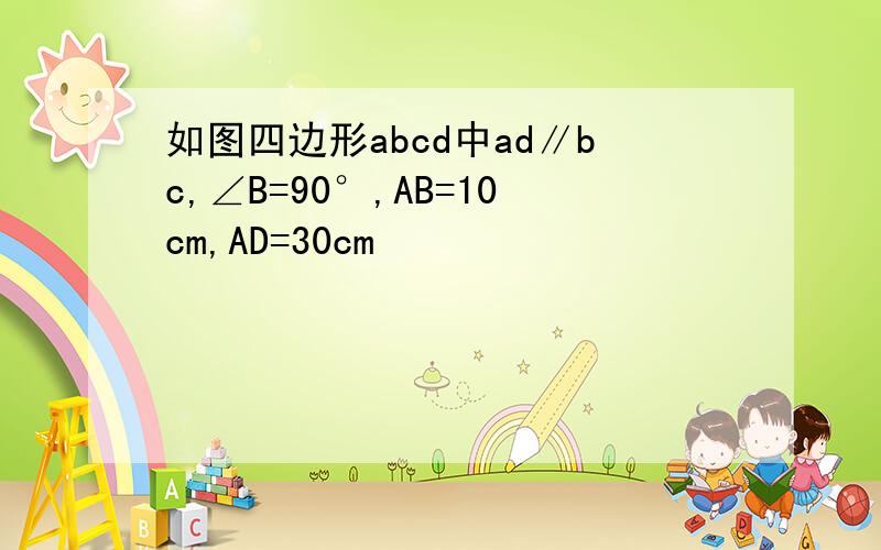 如图四边形abcd中ad∥bc,∠B=90°,AB=10cm,AD=30cm