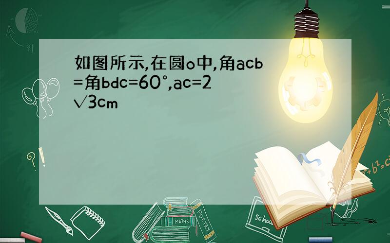 如图所示,在圆o中,角acb=角bdc=60°,ac=2√3cm