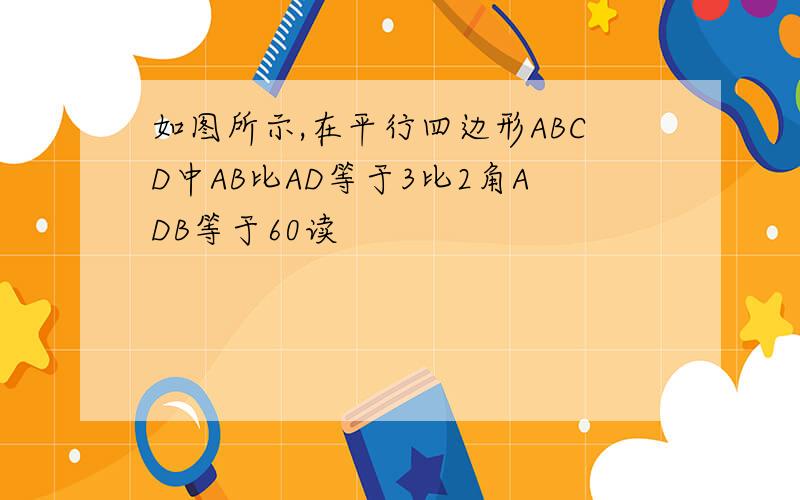 如图所示,在平行四边形ABCD中AB比AD等于3比2角ADB等于60读