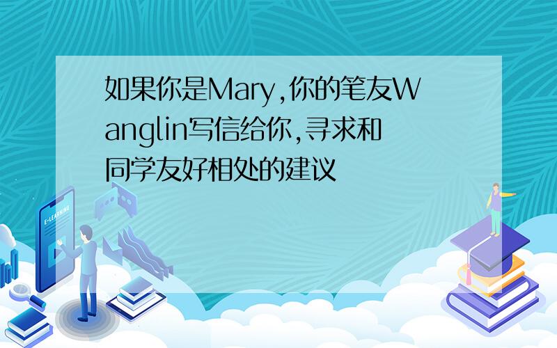 如果你是Mary,你的笔友Wanglin写信给你,寻求和同学友好相处的建议