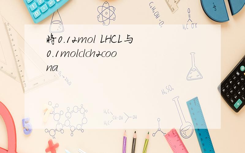 将0.12mol LHCL与0.1molclch2coona