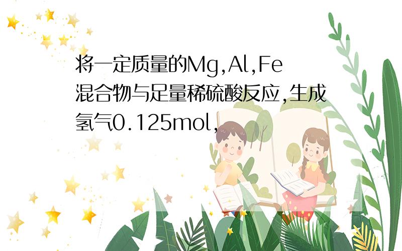 将一定质量的Mg,Al,Fe混合物与足量稀硫酸反应,生成氢气0.125mol,