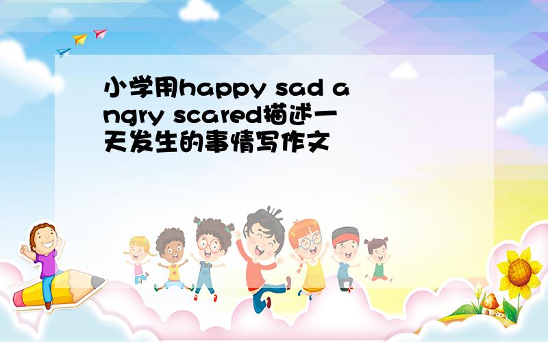 小学用happy sad angry scared描述一天发生的事情写作文