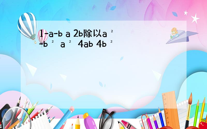 1-a-b a 2b除以a²-b² a² 4ab 4b²