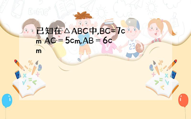 已知在△ABC中,BC=7cm AC＝5cm,AB＝6cm