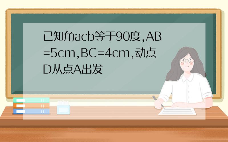 已知角acb等于90度,AB=5cm,BC=4cm,动点D从点A出发