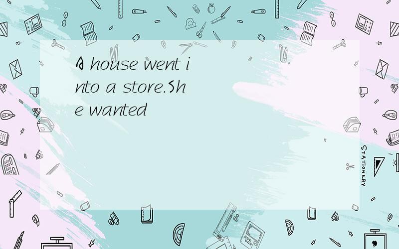 A house went into a store.She wanted