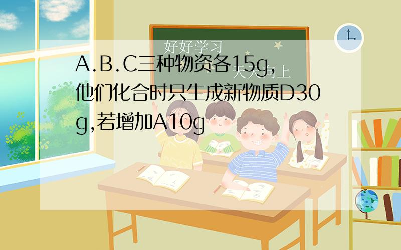 A.B.C三种物资各15g,他们化合时只生成新物质D30g,若增加A10g