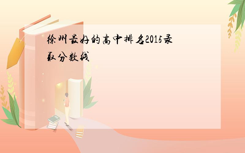 徐州最好的高中排名2015录取分数线