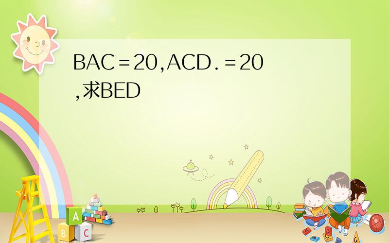 BAC＝20,ACD.＝20,求BED