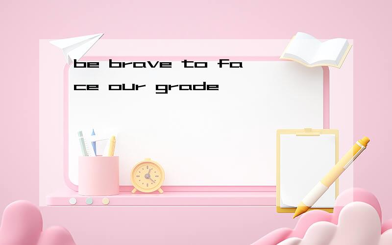 be brave to face our grade