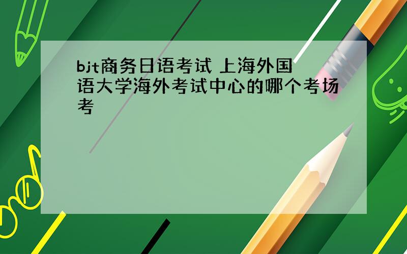 bjt商务日语考试 上海外国语大学海外考试中心的哪个考场考