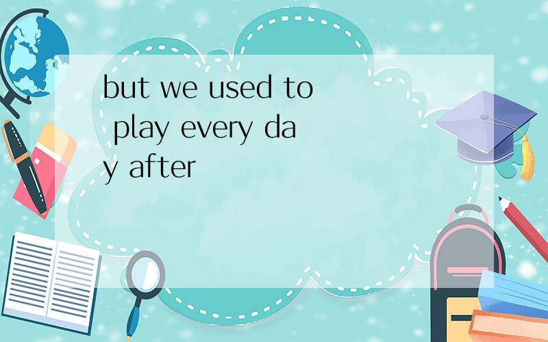 but we used to play every day after