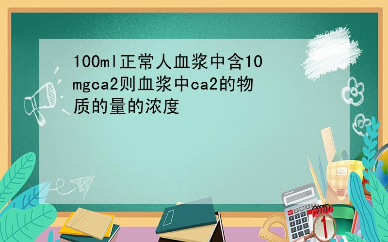 100ml正常人血浆中含10mgca2则血浆中ca2的物质的量的浓度