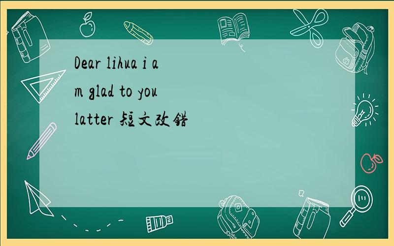 Dear lihua i am glad to you latter 短文改错