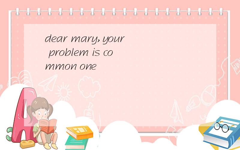 dear mary,your problem is common one