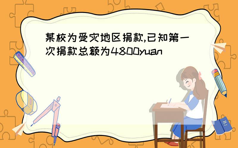 某校为受灾地区捐款,已知第一次捐款总额为4800yuan
