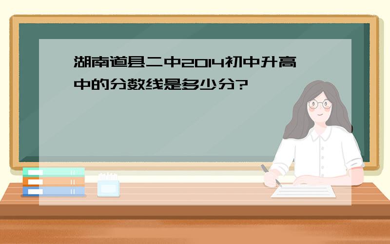 湖南道县二中2014初中升高中的分数线是多少分?