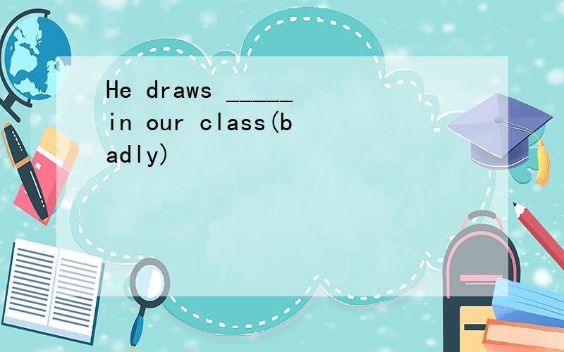 He draws _____in our class(badly)
