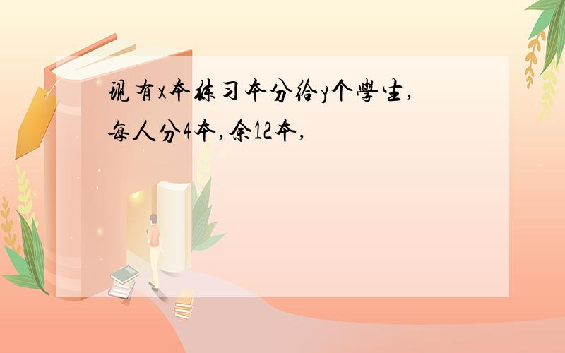 现有x本练习本分给y个学生,每人分4本,余12本,