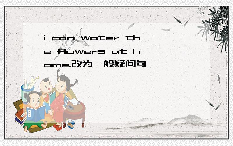 i can water the flowers at home.改为一般疑问句