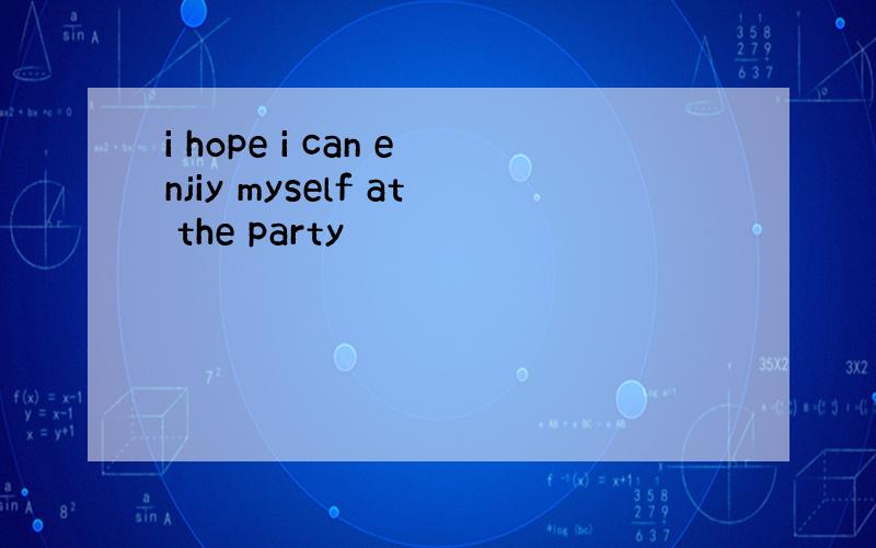 i hope i can enjiy myself at the party