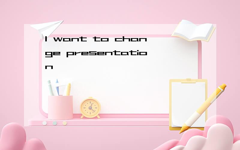 I want to change presentation